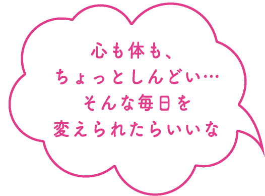心も体も、ちょっとしんどい…そんな毎日を変えられたらいいな